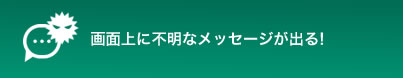 画面上に不明なメッセージが出る!