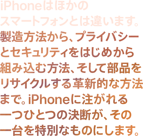 iPhoneはほかのスマートフォンとは違います。 製造方法から、プライバシーとセキュリティをはじめから組み込む方法、そして部品をリサイクルする革新的な方法まで。iPhoneに注がれる一つひとつの決断が、その一台を特別なものにします。