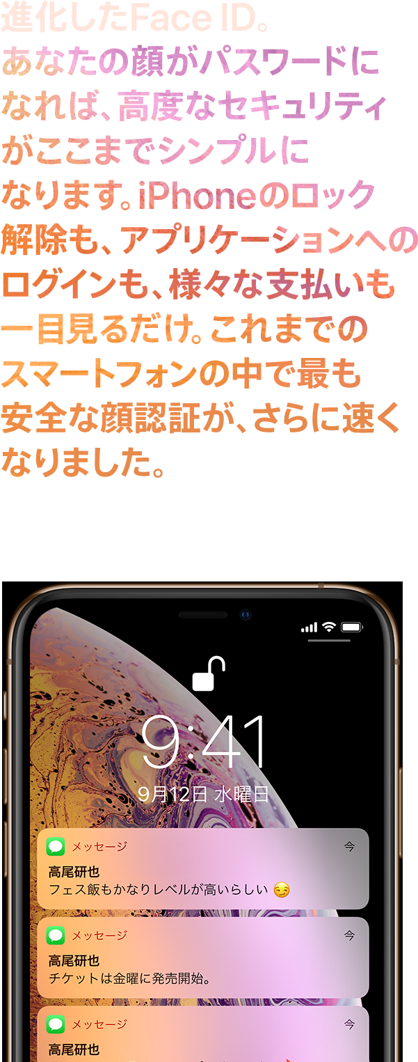 進化したFace ID。あなたの顔がパスワードになれば、高度なセキュリティがここまでシンプルになります。iPhoneのロック解除も、アプリケーションへのログインも、様々な支払いも一目見るだけ。これまでのスマートフォンの中で最も安全な顔認証が、さらに速くなりました。