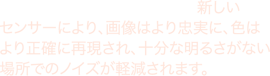 より大きく、より深いピクセル。 新しいセンサーにより、画像はより忠実に、色はより正確に再現され、十分な明るさがない場所でのノイズが軽減されます。