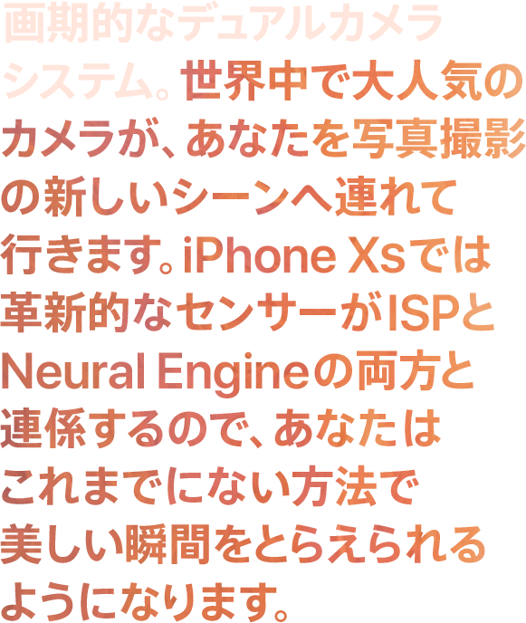 画期的なデュアルカメラシステム。世界中で大人気のカメラが、あなたを写真撮影の新しいシーンへ連れて行きます。iPhone XSでは革新的なセンサーがISPとNeural Engineの両方と連係するので、あなたはこれまでにない方法で美しい瞬間をとらえられるようになります。