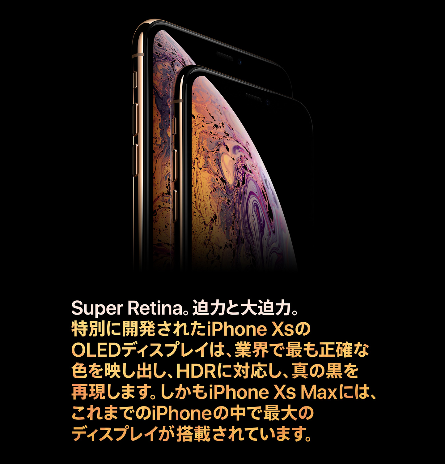 Super Retina。迫力と大迫力。特別に開発されたiPhone XSのOLEDディスプレイは、業界で最も正確な色を映し出し、HDRに対応し、真の黒を再現します。しかもiPhone XS Maxには、これまでのiPhoneの中で最大のディスプレイが搭載されています。