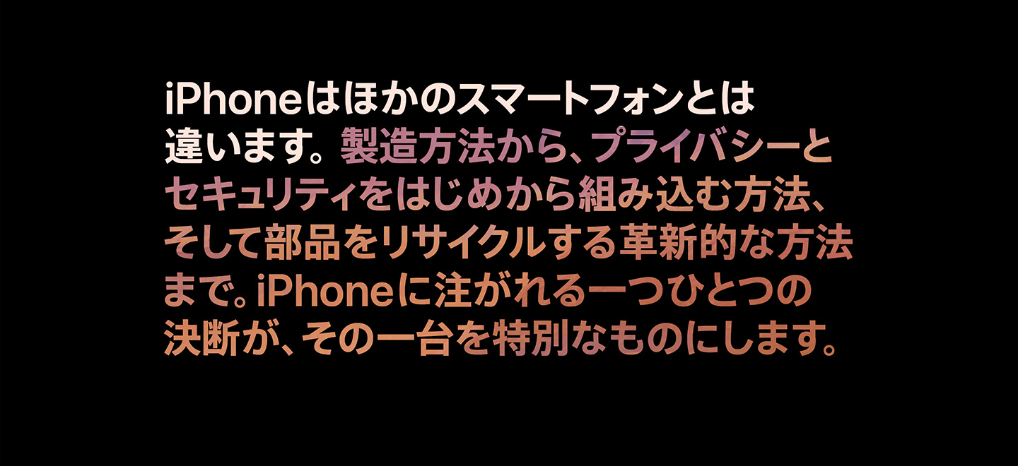 iPhoneはほかのスマートフォンとは違います。製造方法から、プライバシーとセキュリティをはじめから組み込む方法、そして部品をリサイクルする革新的な方法まで。iPhoneに注がれる一つひとつの決断が、その一台を特別なものにします。