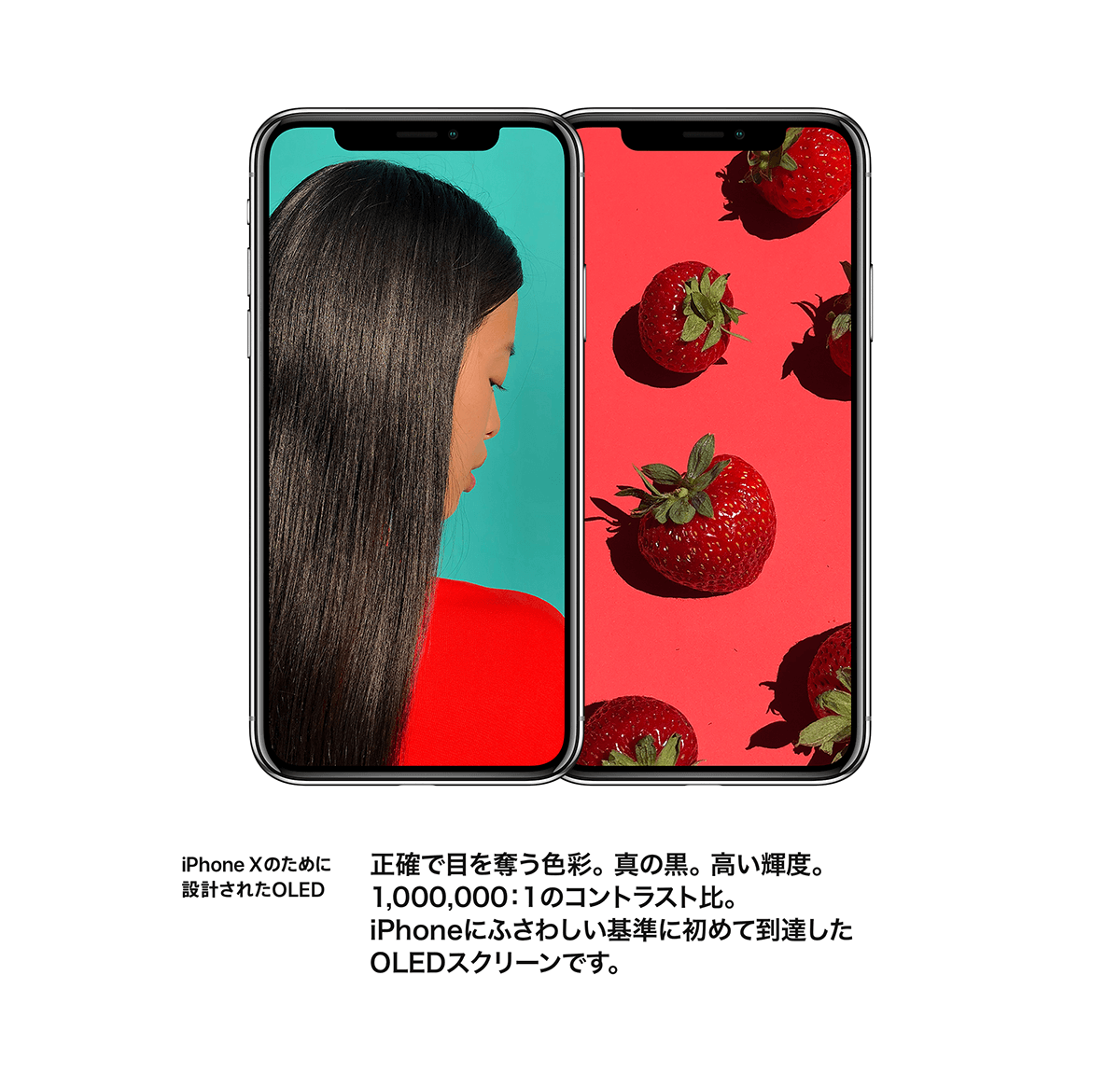 iPhone Xのために設計されたOLED 正確で目を奪う色彩。真の黒。高い輝度。1,000,000：1のコントラスト比。iPhoneにふさわしい基準に初めて到達したOLEDスクリーンです。