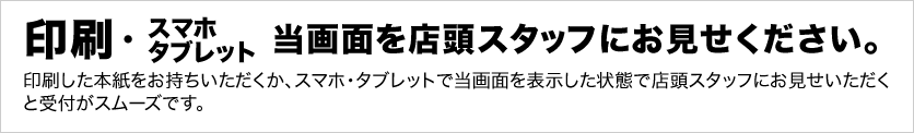 印刷した本紙をお持ちいただくか、スマホ・タブレットで当画面を表示した状態で店頭スタッフにお見せください。