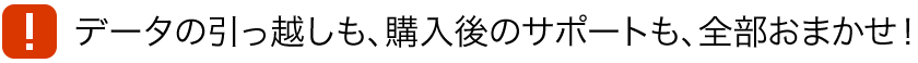 データの引っ越しも、購入後のサポートも、全部おまかせ！