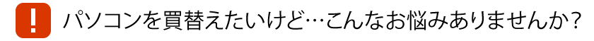 パソコンを買替えたいけど…こんなお悩みありませんか？